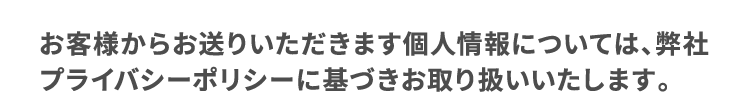 お客様からお送りいただきます個人情報については、弊社プライバシーポリシーに基づきお取り扱いいたします。