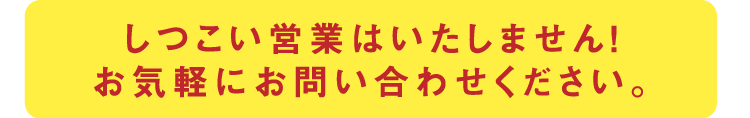 しつこい営業はいたしません！お気軽にお問い合わせください。